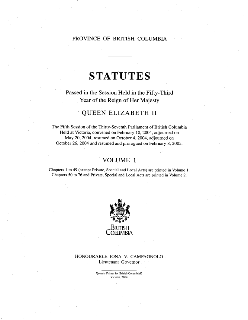 handle is hein.psc/statbc0140 and id is 1 raw text is: 






PROVINCE OF BRITISH COLUMBIA


                 STATUTES


       Passed in the Session Held in the Fifty-Third
             Year of the Reign of Her Majesty

             QUEEN ELIZABETH II

 The Fifth Session of the Thirty-Seventh Parliament of British Columbia
     Held at Victoria, convened on February 10, 2004, adjourned on
       May 20, 2004, resumed on October 4, 2004, adjourned on
   October 26, 2004 and resumed and prorogued on February 8, 2005.


                       VOLUME 1

Chapters 1 to 49 (except Private, Special and Local Acts) are printed in Volume 1.
Chapters 50 to 76 and Private, Special and Local Acts are printed in Volume 2.










                          BRITISH
                        COLUMBIA



           HONOURABLE IONA V. CAMPAGNOLO
                     Lieutenant Governor

                     Queen's Printer for British Columbia©
                          Victoria, 2004


