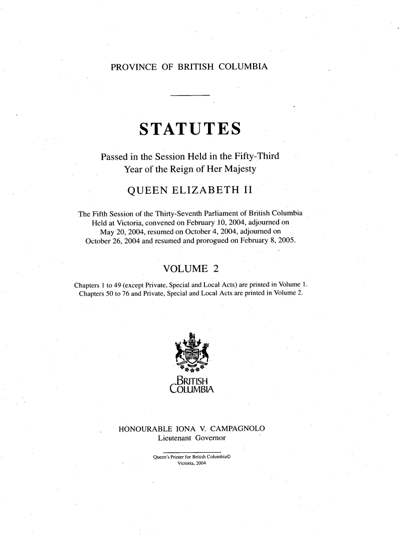handle is hein.psc/statbc0141 and id is 1 raw text is: 






PROVINCE OF BRITISH COLUMBIA


                 STATUTES


       Passed in the Session Held in the Fifty-Third
             Year of the Reign of Her Majesty

             QUEEN ELIZABETH II


 The Fifth Session of the Thirty-Seventh Parliament of British Columbia
    Held at Victoria, convened on February 10, 2004, adjourned on
       May 20, 2004, resumed on October 4, 2004, adjourned on
   October 26, 2004 and resumed and prorogued on February 8, 2005.


                      VOLUME 2

Chapters 1 to 49 (except Private, Special and Local Acts) are printed in Volume 1.
Chapters 50 to 76 and Private, Special and Local Acts are printed in Volume 2.










                          BRITISH
                        OLUMBIA




           HONOURABLE IONA V. CAMPAGNOLO
                     Lieutenant Governor

                     Queen's Printer for British Columbia©
                          Victoria, 2004



