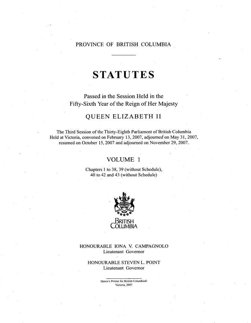 handle is hein.psc/statbc0144 and id is 1 raw text is: 







PROVINCE OF BRITISH COLUMBIA


                 STATUTES



             Passed in the Session Held in the
        Fifty-Sixth Year of the Reign of Her Majesty

              QUEEN ELIZABETH II


   The Third Session of the Thirty-Eighth Parliament of BritishColumbia
Held at Victoria, convened on February 13, 2007, adjourned' on May 31, 2007,
    resumed on October 15, 2007 and adjourned on November 29, 2007.


                      VOLUME 1

              Chapters I to 38, 39 (without Schedule),
                40 to 42 and 43 (without Schedule)








                         BRITISH
                         COLUMBIA



            HONOURABLE IONA V. CAMPAGNOLO
                     Lieutenant Governor

               HONOURABLE STEVEN L. POINT
                     Lieutenant Governor

                     Queen's Printer for British Columbia©D
                          Victoria, 2007


