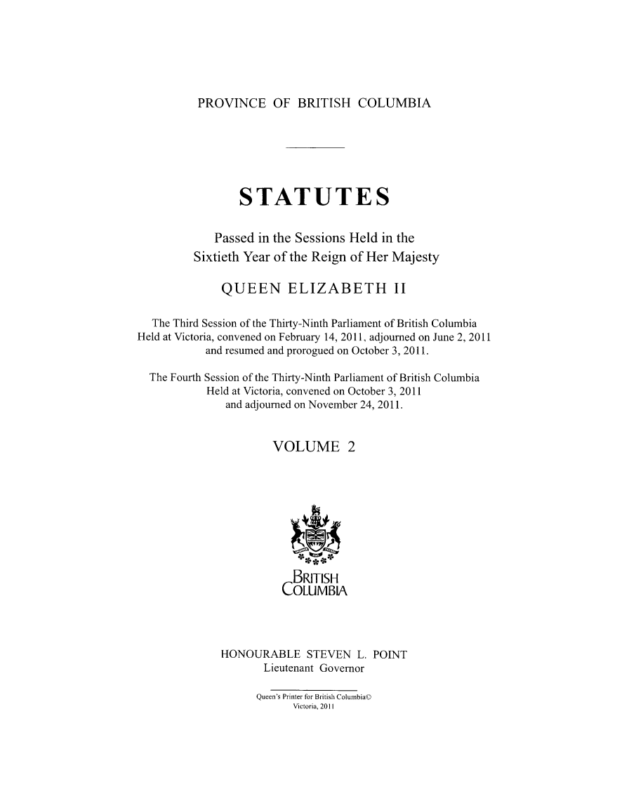 handle is hein.psc/statbc9006 and id is 1 raw text is: 






PROVINCE OF BRITISH COLUMBIA


                 STATUTES


             Passed in the Sessions Held in the
         Sixtieth Year of the Reign of Her Majesty

              QUEEN ELIZABETH II

  The Third Session of the Thirty-Ninth Parliament of British Columbia
Held at Victoria, convened on February 14, 2011, adjourned on June 2, 2011
           and resumed and prorogued on October 3, 2011.

  The Fourth Session of the Thirty-Ninth Parliament of British Columbia
           Held at Victoria, convened on October 3, 2011
               and adjourned on November 24, 2011.


                      VOLUME 2










                          BRITISH
                        COLUMBIA




              HONOURABLE STEVEN L. POINT
                     Lieutenant Governor

                     Queen's Printer for British ColurnbiaO
                          Victoria, 2011


