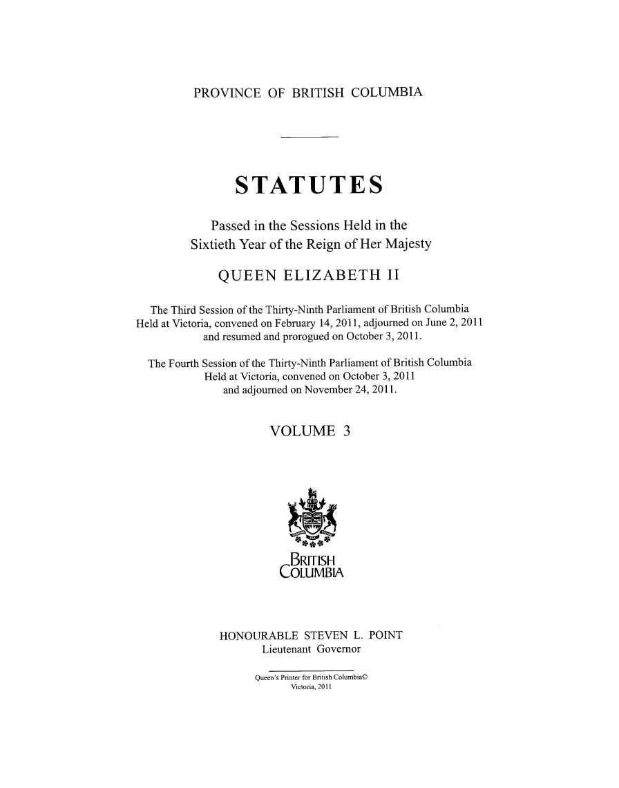 handle is hein.psc/statbc9007 and id is 1 raw text is: 





PROVINCE OF BRITISH COLUMBIA


                 STATUTES


             Passed in the Sessions Held in the
         Sixtieth Year of the Reign of Her Majesty

              QUEEN ELIZABETH II

  The Third Session of the Thirty-Ninth Parliament of British Columbia
Held at Victoria, convened on February 14, 2011, adjourned on June 2, 2011
           and resumed and prorogued on October 3, 2011.

  The Fourth Session of the Thirty-Ninth Parliament of British Columbia
           Held at Victoria, convened on October 3, 2011
               and adjourned on November 24, 2011.


                      VOLUME 3









                          BRITISH
                        COLUMBIA




              HONOURABLE STEVEN L. POINT
                     Lieutenant Governor

                     Queen's Printer for British Columbia©
                          Victoria, 2011


