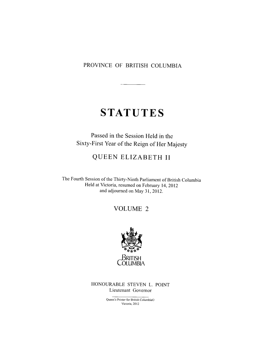 handle is hein.psc/statbc9009 and id is 1 raw text is: 








PROVINCE OF BRITISH COLUMBIA


              STATUTES


           Passed in the Session Held in the
     Sixty-First Year of the Reign of Her Majesty

           QUEEN ELIZABETH II


The Fourth Session of the Thirty-Ninth Parliament of British Columbia
        Held at Victoria, resumed on February 14, 2012
              and adjourned on May 31, 2012.


                   VOLUME 2







                      BRITISH
                    COLUMBIA


           HONOURABLE STEVEN L. POINT
                  Lieutenant Governor
                Queen's Printer for British Columbia©
                      Victoria, 2012


