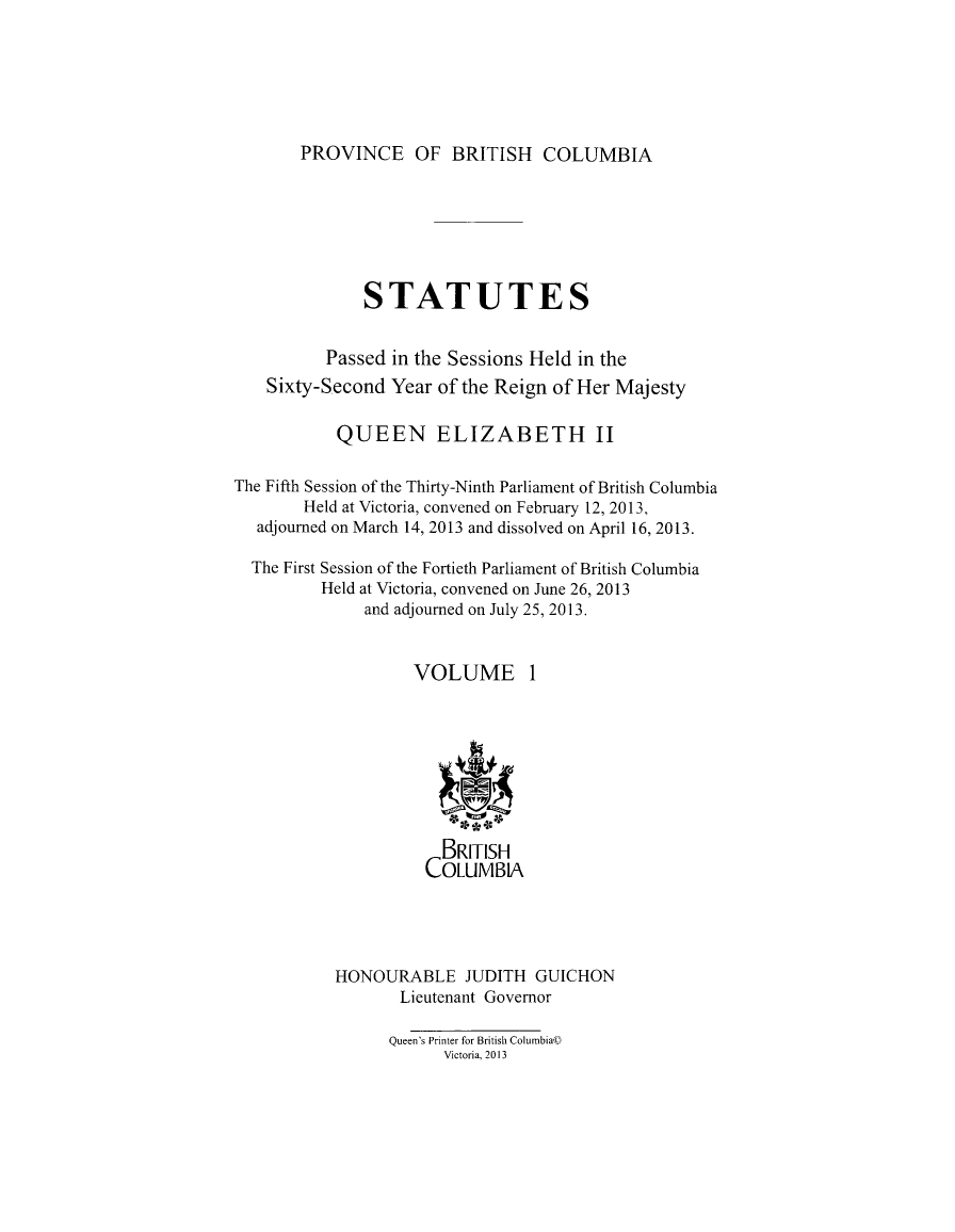 handle is hein.psc/statbc9010 and id is 1 raw text is: 






PROVINCE OF BRITISH COLUMBIA


              STATUTES


          Passed in the Sessions Held in the
    Sixty-Second Year of the Reign of Her Majesty

           QUEEN ELIZABETH II

The Fifth Session of the Thirty-Ninth Parliament of British Columbia
        Held at Victoria, convened on February 12, 2013,
   adjourned on March 14, 2013 and dissolved on April 16, 2013.

   The First Session of the Fortieth Parliament of British Columbia
          Held at Victoria, convened on June 26, 2013
              and adjourned on July 25, 2013.


                    VOLUME 1









                       BRITISH
                     COLUMBIA




           HONOURABLE JUDITH GUICHON
                  Lieutenant Governor

                  Queen's Printer for British Columbia©
                       Victoria, 2013


