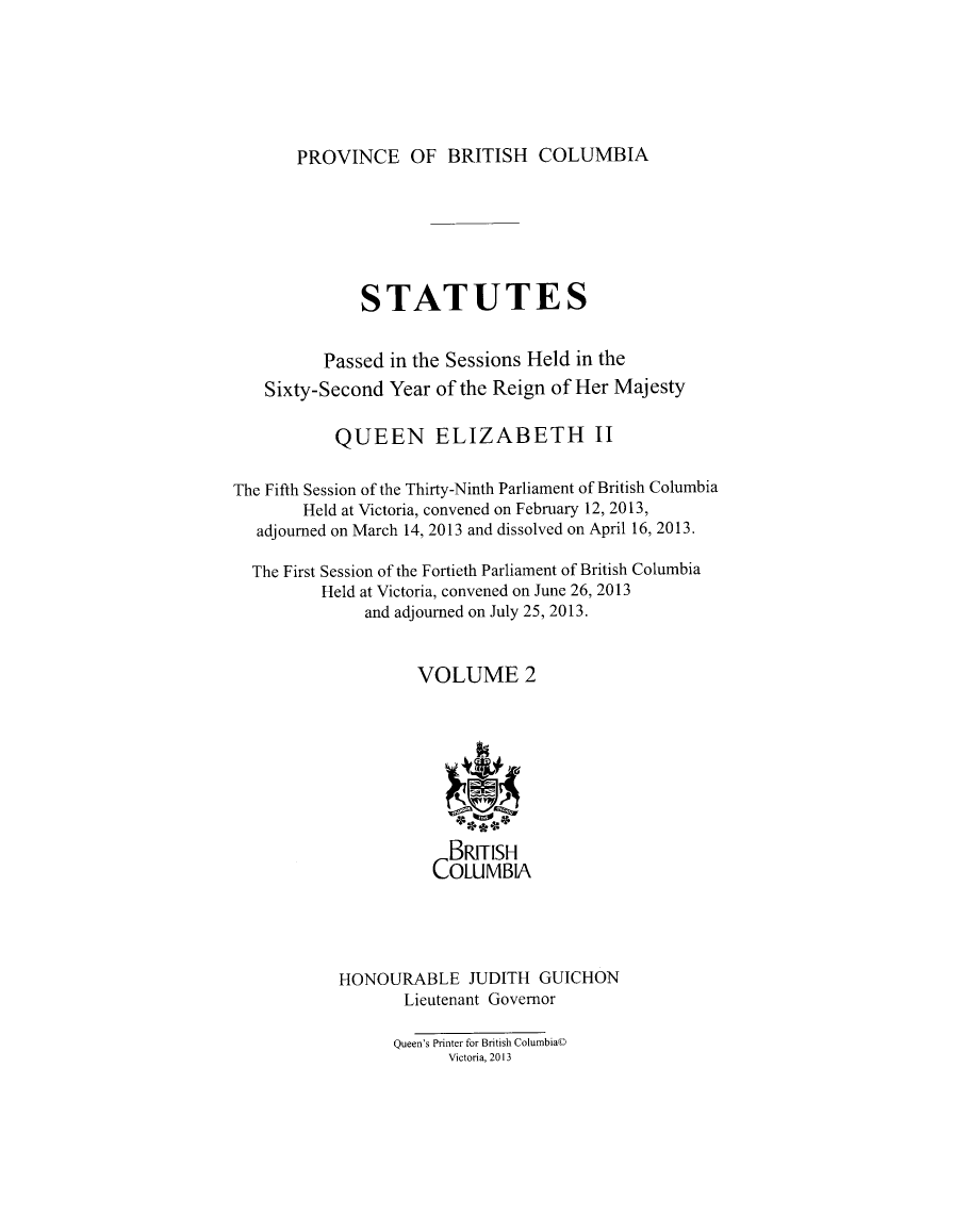 handle is hein.psc/statbc9011 and id is 1 raw text is: 






PROVINCE OF BRITISH COLUMBIA


              STATUTES


          Passed in the Sessions Held in the
   Sixty-Second Year of the Reign of Her Majesty

           QUEEN ELIZABETH II


The Fifth Session of the Thirty-Ninth Parliament of British Columbia
        Held at Victoria, convened on February 12, 2013,
   adjourned on March 14, 2013 and dissolved on April 16, 2013.

   The First Session of the Fortieth Parliament of British Columbia
          Held at Victoria, convened on June 26, 2013
              and adjourned on July 25, 2013.


                    VOLUME 2









                        BRITISH
                      COLUMBIA





            HONOURABLE JUDITH GUICHON
                   Lieutenant Governor

                   Queen's Printer for British Columbia©
                        Victoria, 2013


