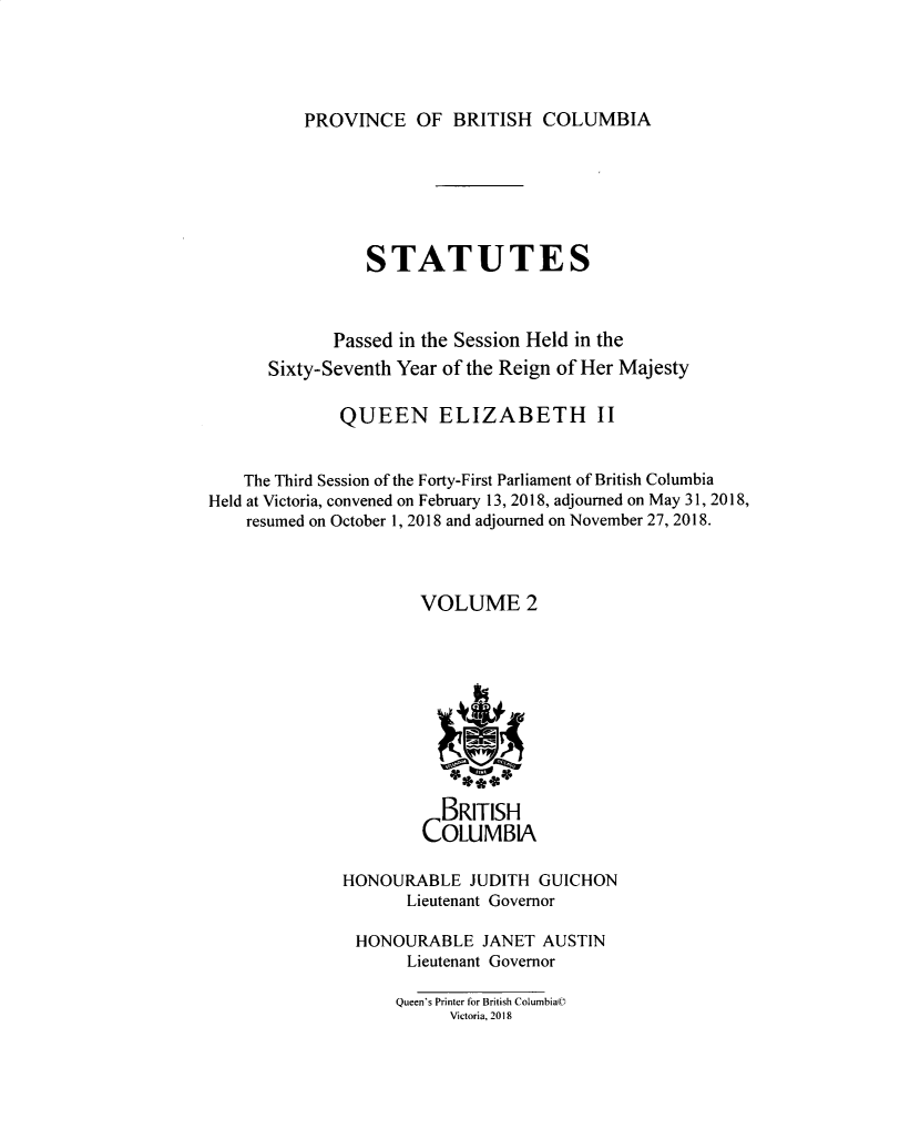 handle is hein.psc/statbc9019 and id is 1 raw text is: 




PROVINCE OF BRITISH COLUMBIA


                 STATUTES



             Passed in the Session Held in the
      Sixty-Seventh Year of the Reign of Her Majesty

              QUEEN ELIZABETH II


    The Third Session of the Forty-First Parliament of British Columbia
Held at Victoria, convened on February 13, 2018, adjourned on May 31, 2018,
    resumed on October 1, 2018 and adjourned on November 27, 2018.



                      VOLUME 2






                           1*4



                        BRITISH
                      COLUMBIA

              HONOURABLE JUDITH GUICHON
                     Lieutenant Governor

               HONOURABLE JANET AUSTIN
                     Lieutenant Governor

                     Queen's Printer for British Columbia©
                         Victoria, 2018


