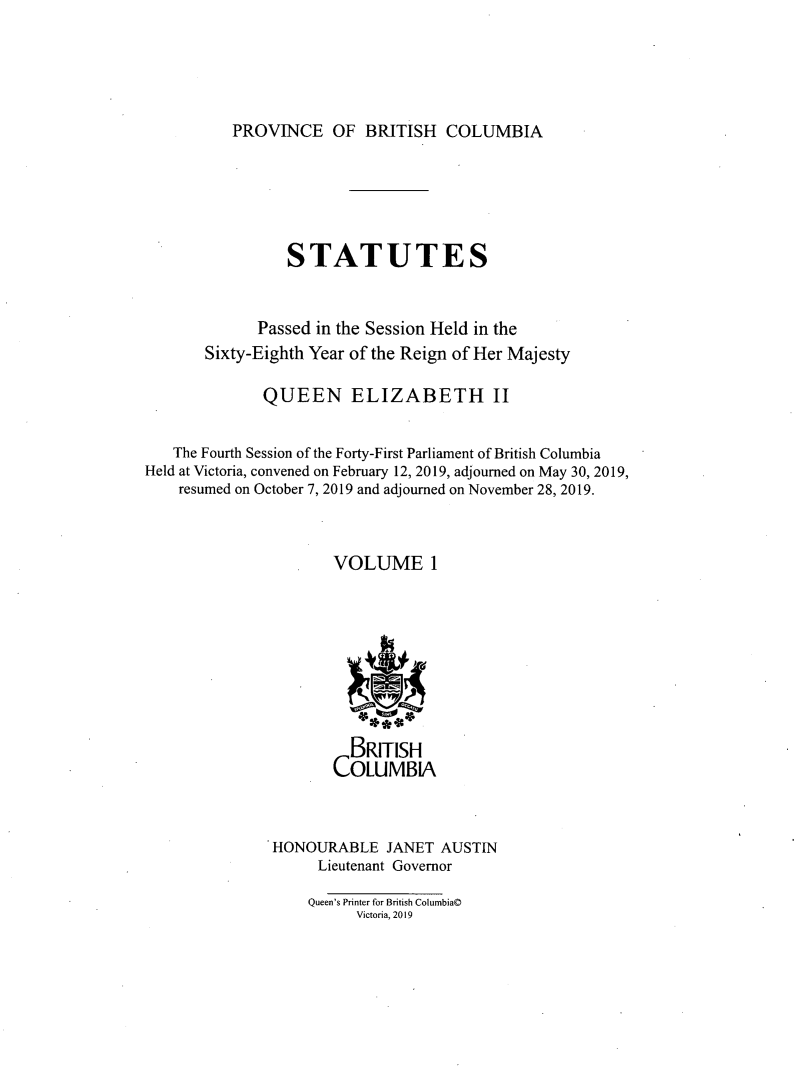 handle is hein.psc/statbc9020 and id is 1 raw text is: 





PROVINCE OF BRITISH COLUMBIA


                 STATUTES


             Passed in the Session Held in the
       Sixty-Eighth Year of the Reign of Her Majesty

              QUEEN ELIZABETH II


   The Fourth Session of the Forty-First Parliament of British Columbia
Held at Victoria, convened on February 12, 2019, adjourned on May 30, 2019,
    resumed on October 7, 2019 and adjourned on November 28, 2019.



                      VOLUME 1








                        BRITISH
                      COLUMBIA



               HONOURABLE   JANET  AUSTIN
                    Lieutenant Governor

                    Queen's Printer for British Columbia©
                         Victoria, 2019



