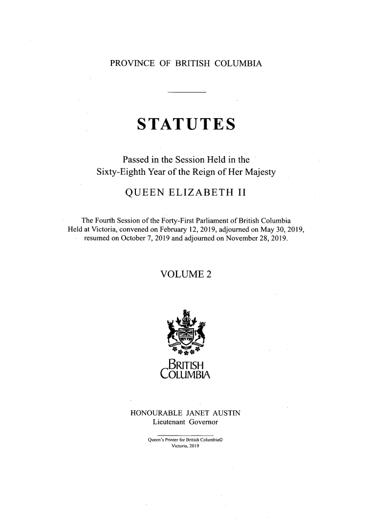 handle is hein.psc/statbc9021 and id is 1 raw text is: 





PROVINCE OF BRITISH COLUMBIA


                 STATUTES


             Passed in the Session Held in the
       Sixty-Eighth Year of the Reign of Her Majesty

              QUEEN ELIZABETH II


   The Fourth Session of the Forty-First Parliament of British Columbia
Held at Victoria, convened on February 12, 2019, adjourned on May 30, 2019,
    resumed on October 7, 2019 and adjourned on November 28, 2019.



                      VOLUME 2








                        BRITISH
                      COLUMBIA



               HONOURABLE JANET AUSTIN
                    Lieutenant Governor

                    Queen's Printer for British Columbia@
                         Victoria, 2019



