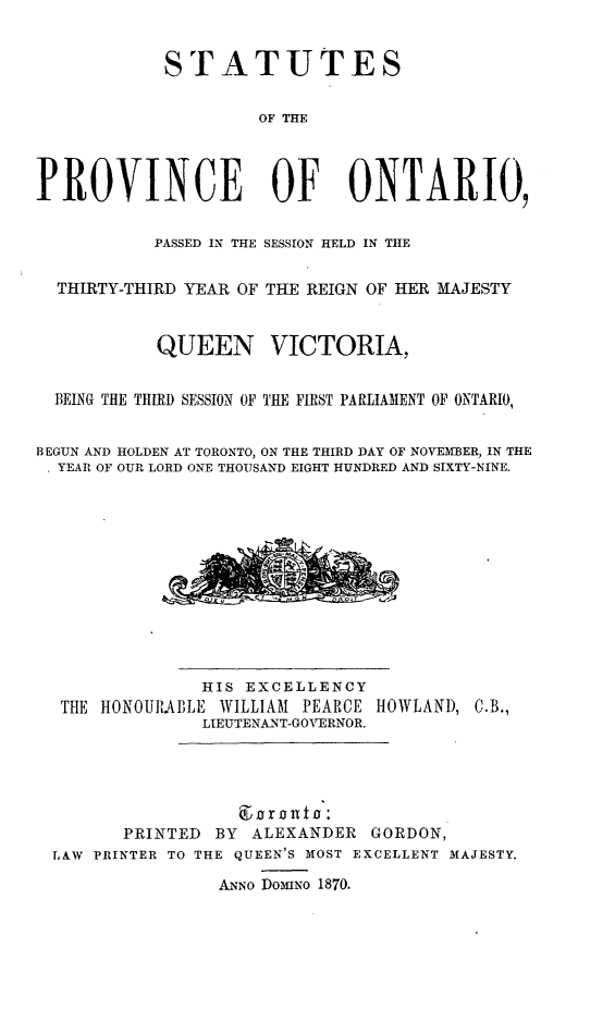 handle is hein.psc/statont0003 and id is 1 raw text is: 

            STATUTES

                     OF THE



PROVINCE OF ONTARIO,

           PASSED IN THE SESSION HELD IN THE

  THIRTY-THIRD YEAR OF THE REIGN OF HER MAJESTY


           QUEEN VICTORIA,

  BEING THE THIRD SESSION OF THE FIRST PARLIAMENT OF ONTARIO,

BEGUN AND HOLDEN AT TORONTO, ON THE THIRD DAY OF NOVEMBER, IN THE
. YEAR OF OUR LORD ONE THOUSAND EIGHT HUNDRED AND SIXTY-NINE.


              HIS EXCELLENCY
 THE HONOURABLE WILLIAM PEARCE HOWLAND, C.B.,
              LIEUTENANT-GOVERNOR.




       PRINTED BY ALEXANDER GORDON,
LAW PRINTER TO THE QUEEN'S MOST EXCELLENT MAJESTY.
                ANNo DOmiNO 1870.


