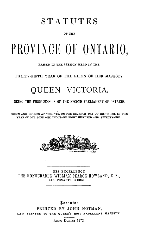 handle is hein.psc/statont0005 and id is 1 raw text is: 


            STATUTES

                     OF THE



PROVINCE OF ONTARIO,

           PASSED IN THE SESSION HELD IN THE

  THIRTY-FIFTH YEAR OF THE REIGN OF HER MAJESTY


        QUEEN VICTORIA,

  !EI~NG THE FIRST SESSION OF THE SECOND PARLIAHENT OF ONTAIIO,

BEGUN AND HOLDEN AT TORONTO, ON TUE SEVENTH DAY OF DECEMBER, IN THE
   YEAR OF OUR LORD ONE THOUSAND EIGHT HUNDRED AND SEVENTY-ONE.










                 HIS EXCELLENCY
   THE HONOURABLE WILLIAM PEARCE HOWLAND, C B.,
               LIEUTENANT GOVERNOR.





          PRINTED BY JOHN NOTMAN,
   LAW PRINTER TO THE QUEEN'S MOST EXCELLENT MAJESTY
                 ANNO DOMINI 1872.


