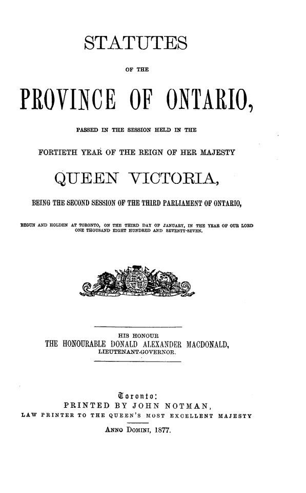 handle is hein.psc/statont0009 and id is 1 raw text is: 


             STATUTES

                      OF THE



PROVINCE OF ONTARIO,

            PASSED IN THE SESSION HELD IN THE

    FORTIETH YEAR OF THE REIGN OF HER MAJESTY


       QUEEN VICTORIA,

  BEING THE SECOND SESSION OF THE THIRD PARLIAMENT OF ONTARIO,

BEGUN AND HOLDEN AT TORONTO, ON THE THIRD DAY OV JANUARY, IN THE YEAR OF OUR LORD
           ONE THOUSAND EIGHT HUNDRED AND SEVENTY-SEVEN.










                    HIS HONOUR
     THE HONOURABLE DONALD ALEXANDER MACDONALD,
                LIEUTENANT-GOVERNOR.



                    a ronto:
         PRINTED BY JOHN NOTMAN,
LAW PRINTER TO THE QUEEN'S MOST EXCELLENT MAJESTY
                  ANNO DOMINI, 1877.


