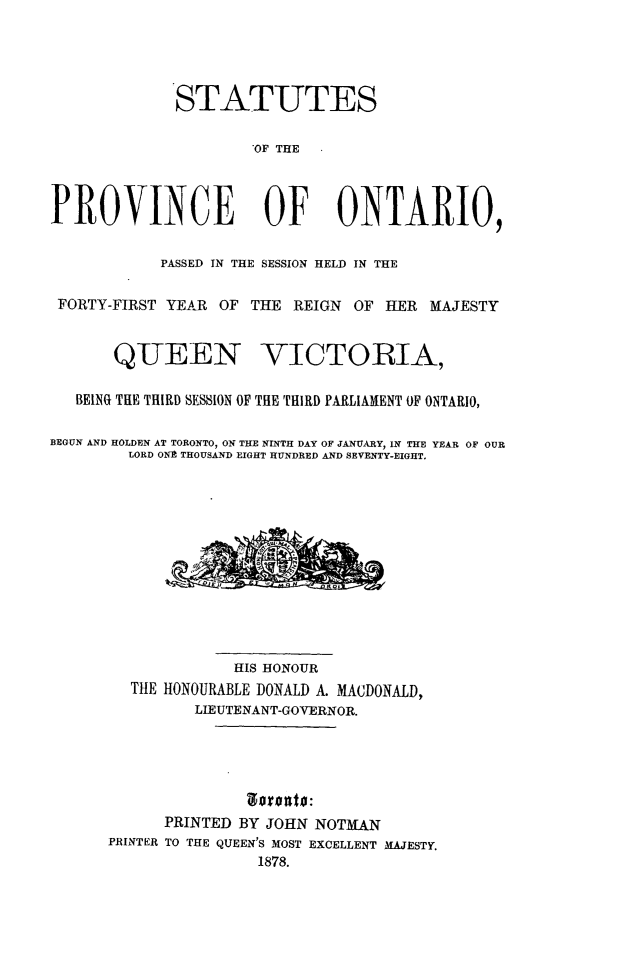 handle is hein.psc/statont0010 and id is 1 raw text is: 



             STATUTES

                      'OF THE


PROVINCE OF ONTARIO,

            PASSED IN THE SESSION HELD IN THE

 FORTY-FIRST YEAR OF THE REIGN OF HER MAJESTY


       QUEEN VICTORIA,

   BEING THE THIRD SESSION OF THE THIRD PARLIAMENT OF ONTARIO,

BEGUN AND HOLDEN AT TORONTO, ON THE NINTH DAY OF JANUARY, IN THE YEAR OF OUR
        LORD ONE THOUSAND EIGHT HUNDRED AND SEVENTY-EIGHT.










                    HIS HONOUR
         THE HONOURABLE DONALD A. MACDONALD,
                LIEUTENANT-GOVERNOR.




            PRINTED BY JOHN NOTMAN
      PRINTER TO THE QUEEN'S MOST EXCELLENT MAJESTY.
                      1878.


