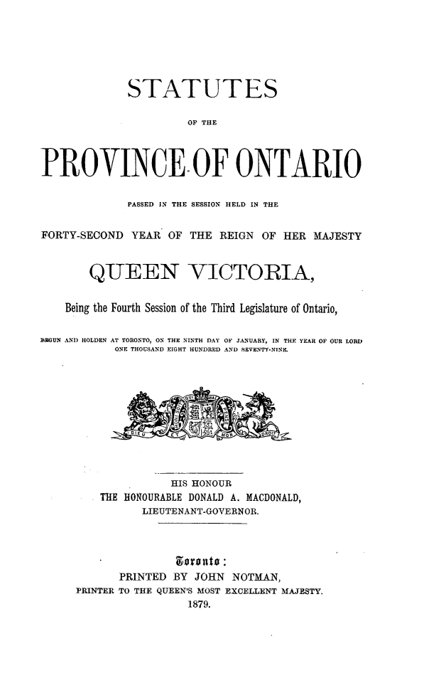 handle is hein.psc/statont0011 and id is 1 raw text is: 





             STATUTES

                       OP THE



PROVINCE OF ONTARIO

             PASSED IN THE SESSION HELD IN THE

FORTY-SECOND YEAR OF THE REIGN OF HER MAJESTY


        QUEEN VICTORIA,

    Being the Fourth Session of the Third Legislature of Ontario,

IEGUN AND HOLDEN AT TORONTO, ON THE NINTH DAY OF JANUARY, IN THE YEAR OF OUR LORID
           ONE THOUSAND EIGHT HUNDRED AND SEVENTY-NINE.


                      OUl A





                    HIS HONOUR
         THE HONOURABLE DONALD A. MACDONALD,
                LIEUTENANT-GOVERNOR.




            PRINTED BY JOHN NOTMAN,
     PRINTER TO THE QUEEN'S MOST EXCELLENT MAJESTY.
                       1879.


