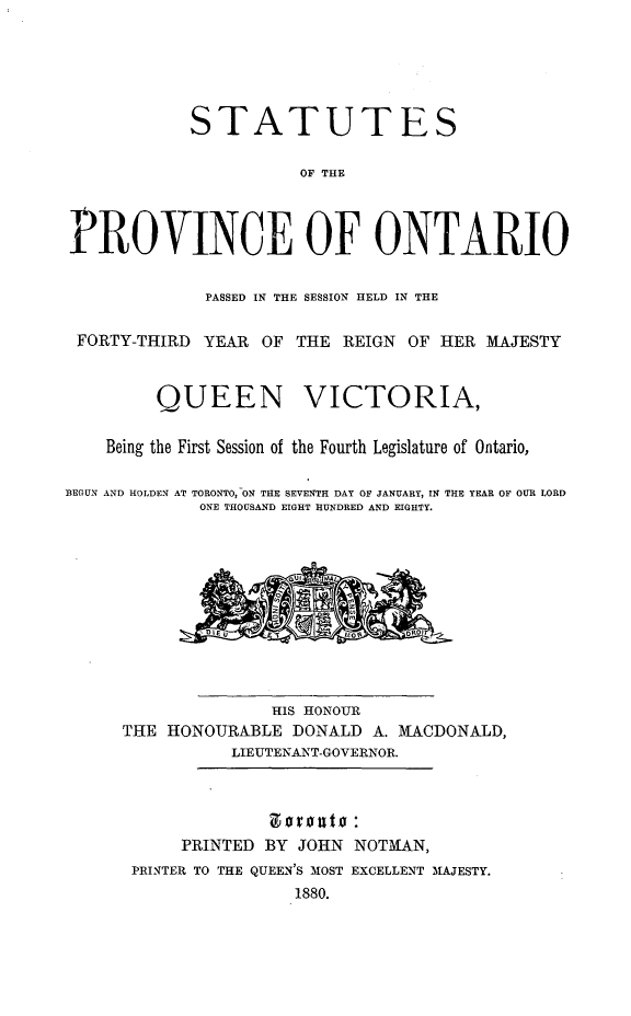 handle is hein.psc/statont0012 and id is 1 raw text is: 




            STATUTES

                       OF THE


PROVINCE OF ONTARIO

             PASSED IN THE SESSION HELD IN THE

 FORTY-THIRD YEAR OF THE REIGN OF HER MAJESTY


         QUEEN VICTORIA,

    Being the First Session of the Fourth Legislature of Ontario,

BEGUN AND HOLDEN AT TORONTO, ON THE SEVENTH DAY OF JANUARY, IN THE YEAR OF OUR LORD
             ONE THOUSAND EIGHT HUNDRED AND EIGHTY.









                    HIS HONOUR
      THE HONOURABLE DONALD A. MACDONALD,
                LIEUTENANT-GOVERNOR.


                    ztvou :
           PRINTED BY JOHN NOTMAN,
      PRINTER TO THE QUEEN'S MOST EXCELLENT MAJESTY.
                      1880.


