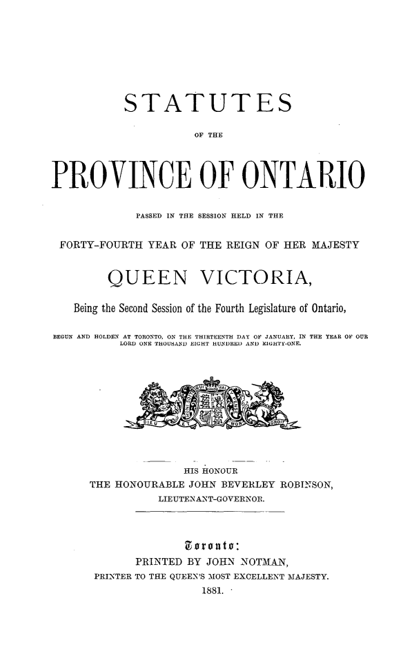 handle is hein.psc/statont0013 and id is 1 raw text is: 






           STATUTES

                      OF THE



PROVINCE OF ONTARIO

             PASSED IN THE SESSION HELD IN THE

 FORTY-FOURTH YEAR OF THE REIGN OF HER MAJESTY


         QUEEN VICTORIA,

   Being the Second Session of the Fourth Legislature of Ontario,

BEGUN AND HOLDEN AT TORONTO, ON THE THIRTEENTH DAY OF JANUARY, IN THE YEAR OF OUR
           LORD ONE THOUSAND EIGHT HUNDRED AND EIGHTY-ONE.









                     HIS HONOUR
      THE HONOURABLE JOHN BEVERLEY ROBINSON,
                 LIEUTENANT-GOVERNOR.


                     9 o 0 lit 0:
             PRINTED BY JOHN NOTMAN,
       PRINTER TO THE QUEEN'S MlOST EXCELLENT MAJESTY.
                       1881.


