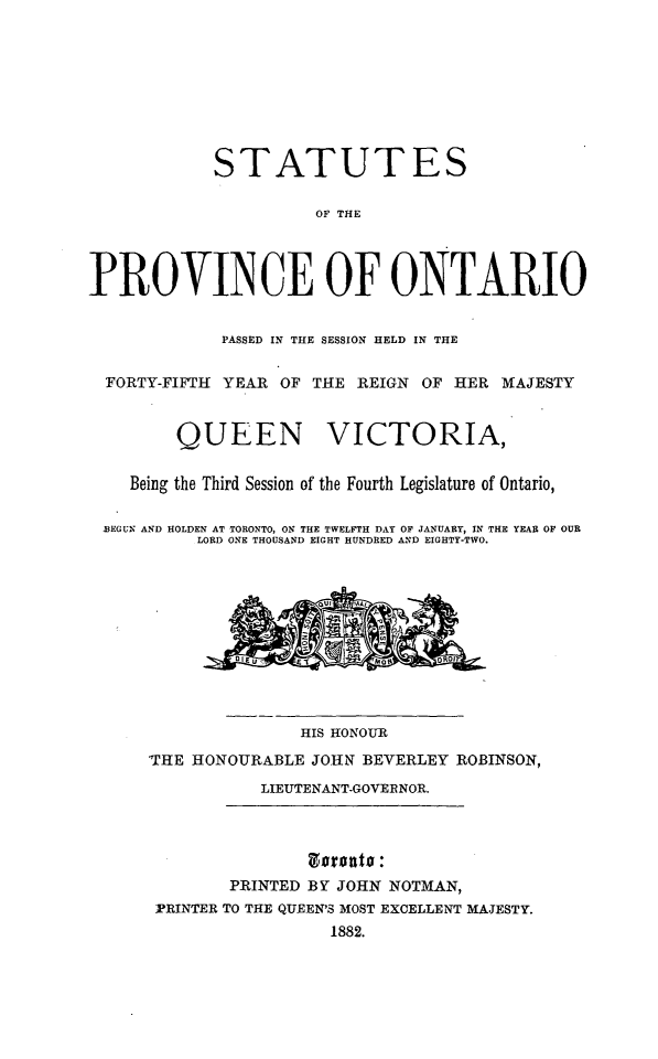 handle is hein.psc/statont0014 and id is 1 raw text is: 






            STATUTES

                      OF THE


PROVINCE OF ONTARIO

             PASSED IN THE SESSION HELD IN THE

  FORTY-FIFTH YEAR OF THE REIGN OF HER MAJESTY


         QUEEN VICTORIA,

    Being the Third Session of the Fourth Legislature of Ontario,

 BEGUN AND HOLDEN AT TORONTO, ON THE TWELFTH DAY OF JANUARY, IN THE YEAR OF OUR
           LORD ONE THOUSAND EIGHT HUNDRED AND EIGHTY-TWO.








                     HIS HONOUR
      THE HONOURABLE JOHN BEVERLEY ROBINSON,
                 LIEUTENANT-GOVERNOR.



              PRINTED BY JOHN NOTMAN,
      -PRINTER TO THE QUEEN'S MOST EXCELLENT MAJESTY.
                        1882.


