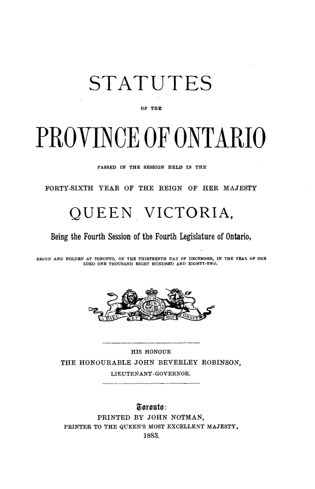 handle is hein.psc/statont0015 and id is 1 raw text is: 







           STATUTES

                      OF THE



PROVINCE OF ONTARIO

             PASSED IN THE SESSION HELD IN THE

  FORTY-SIXTH YEAR OF THE REIGN OF HER MAJESTY


       QUEEN VICTORIA,

   Being the Fourth Session of the Fourth Legislature of Ontario,

BEGUN AND HOLDEN AT TORONTO, ON THE THIRTEENTH DAY OF DECEMBER, IN THE YEAR OF OUR
          LORD ONE THOUSAND EIGHT HUNDRED AND EIGHTY-TWO.








                    HIS HONOUR
     THE HONOURABLE JOHN BEVERLEY ROBINSON,
                LIEUTENANT - GOVERNOR.


                     zloroato:
             PRINTED BY JOHN NOTMAN,
      PRINTER TO THE QUEEN'S MOST EXCELLENT MAJESTY.
                       1883.


