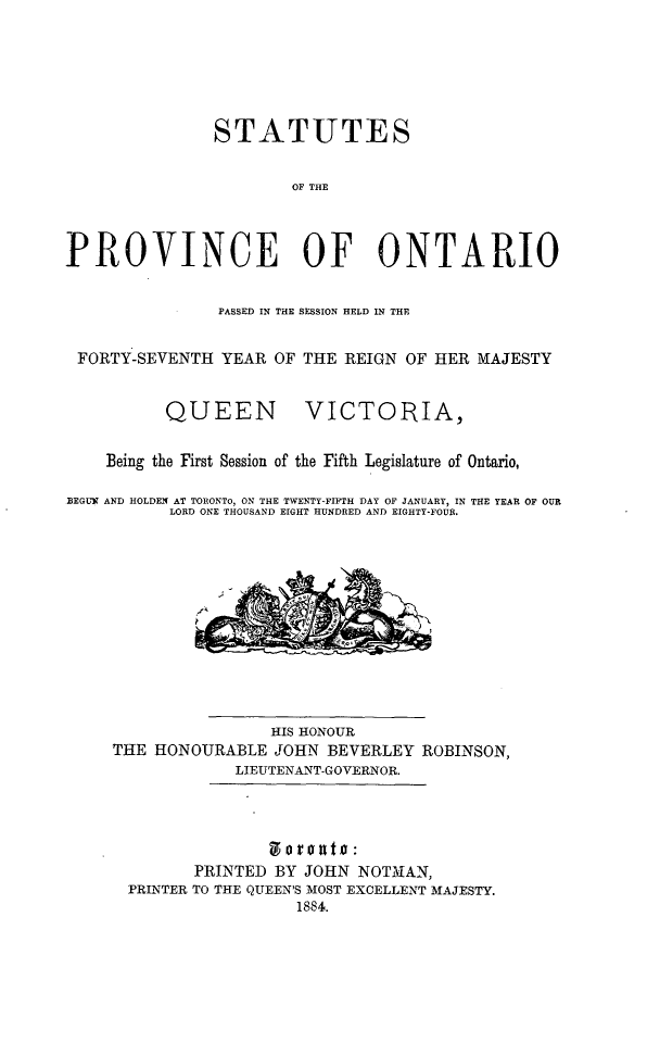 handle is hein.psc/statont0016 and id is 1 raw text is: 





               STATUTES

                       OF THE



PROVINCE OF ONTARIO

                PASSED IN THE SESSION HELD IN THE

 FORTY-SEVENTH YEAR OF THE REIGN OF HER MAJESTY


QUEEN


VICTORIA,


    Being the First Session of the Fifth Legislature of Ontario,

BEGUN AND HOLDEN AT TORONTO, ON THE TWENTY-FIFTH DAY OF JANUARY, IN THE YEAR OF OUR
           LORD ONE THOUSAND EIGHT HUNDRED AND EIGHTY-FOUR.


                HIS HONOUR
THE HONOURABLE JOHN BEVERLEY ROBINSON,
             LIEUTENANT-GOVERNOR.




        PRINTED BY JOHN NOTMHAN,
  PRINTER TO THE QUEEN'S MOST EXCELLENT MAJESTY.
                   1884.


