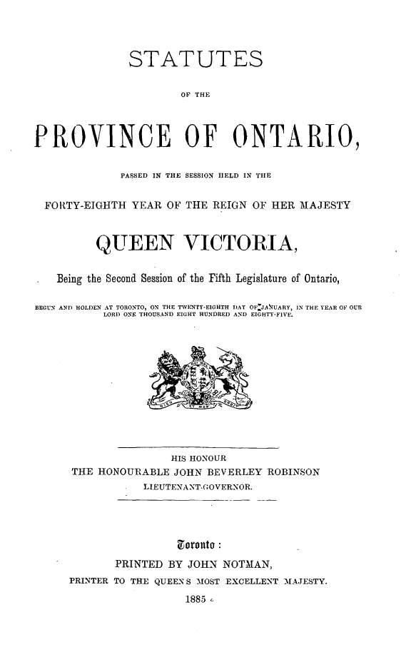 handle is hein.psc/statont0017 and id is 1 raw text is: 



               STATUTES

                       OF THE



PROVINCE OF ONTARIO,

             PASSED IN THE SESSION HELD IN THE

  FORTY-EIGHTH YEAR OF THE REIGN OF HER MAJESTY


          QUEEN VICTORIA,

    Being the Second Session of the Fifth Legislature of Ontario,

BEGUN AND HOLDEN AT TORONTO, ON THE TWENTY-EIGHTH DAY OF_JATUARY, IN THE YEAR OF OUR
           LORI) ONE THOUSAND EIGHT HUNDRED AND EIGHTY-FIVE.










                     HIS HONOUR
      THE HONOURABLE JOHN BEVERLEY ROBINSON
                 LIEUTENANT-GOVERNOR.





             PRINTED BY JOHN NOTMAN,
     PRINTER TO THE QUEENS MOST EXCELLENT -MAJESTY.
                       1885


