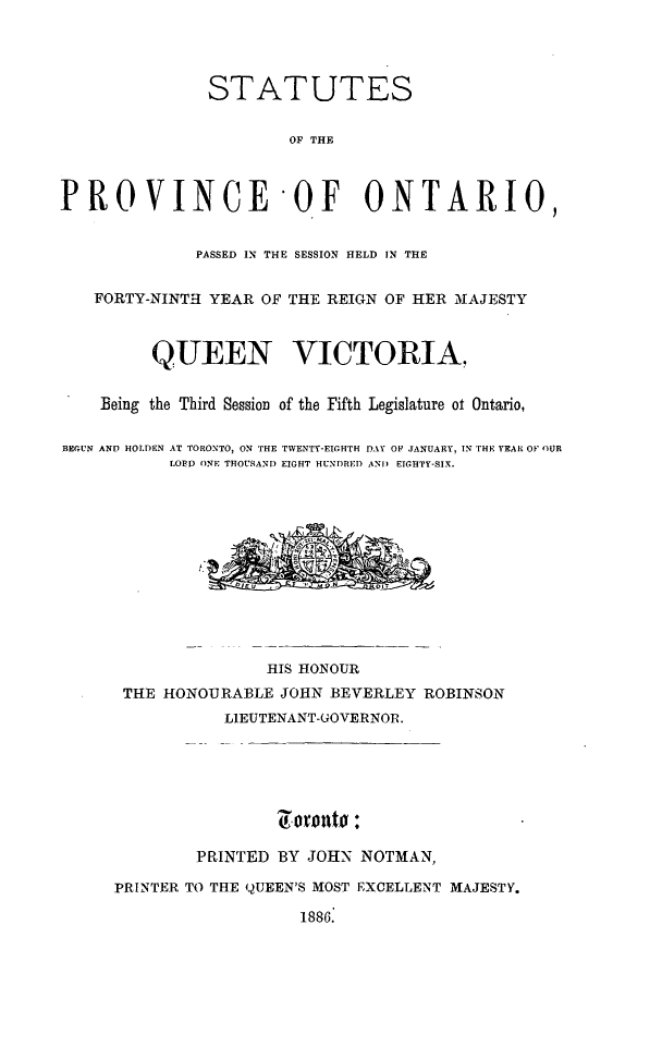 handle is hein.psc/statont0018 and id is 1 raw text is: 



               STATUTES

                       OF THE


PROVINCE OF ONTARIO,

              PASSED IN THE SESSION HELD IN THE

   FORTY-NINTH YEAR OF THE REIGN OF HER MAJESTY


         QUEEN VICTORIA,

    Being the Third Session of the Fifth Legislature ot Ontario,

BEGUN AND HOLDEN AT TORONTO, ON THE TWENTY-EIGHTH DAY OF JANUARY, IN THE YEAR OF OUR
           LOPID ONE THOUSAND EIGHT HUNDRED AND EIGHTY-SIX.









                     HIS HONOUR
      THE HONOURABLE JOHN BEVERLEY ROBINSON
                 LIEUTENANT-GOVERNOR.




                      g~oroht0 :

              PRINTED BY JOHN- NOTMAN,
     PRINTER TO THE QUEEN'S MOST EXCELLENT MAJESTY.
                        1886.


