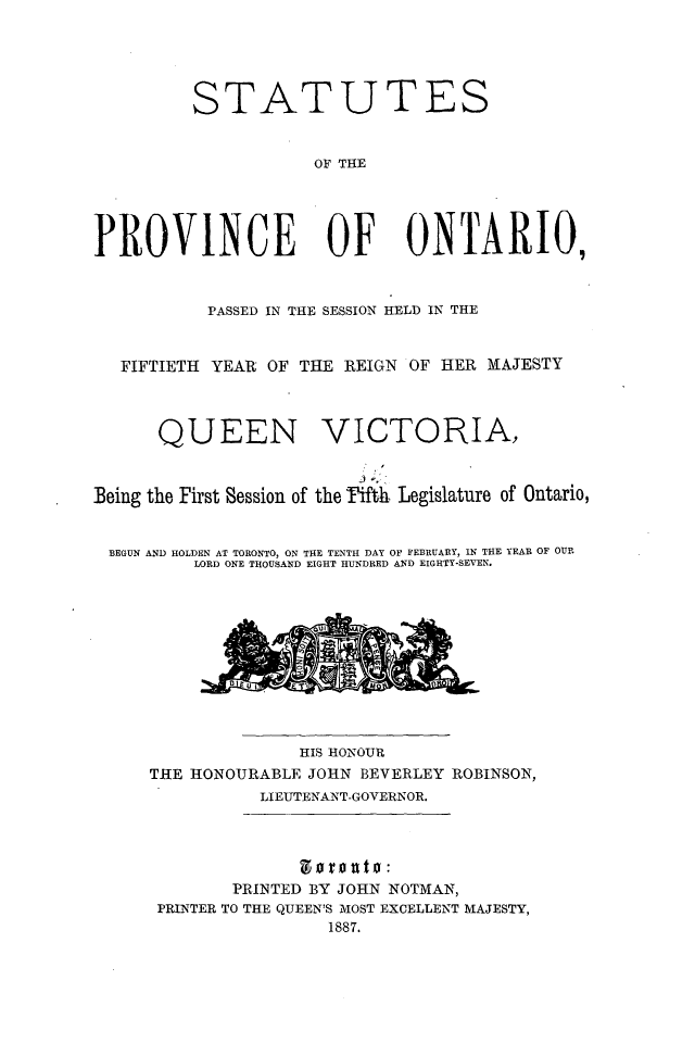handle is hein.psc/statont0019 and id is 1 raw text is: 



         STATUTES

                     OF THE



PROVINCE OF ONTARIO,

           PASSED IN THE SESSION HELD IN THE

   FIFTIETH YEAR OF THE REIGN OF HER MAJESTY


      QUEEN VICTORIA,


Being the First Session of the Pifth Legislature of Ontario,

BEGUN AND HOLDEN AT TORONTO, ON THE TENTH DAY OF FEBRUARY, IN THE YEAR OF OUR
          LORD ONE THOUSAND EIGHT HUNDRED AND EIGHTY-SEVEN.


              HIS HONOUR
THE HONOURABLE JOHN BEVERLEY ROBINSON,
           LIEUTENANT-GOVERNOR.



        PRINTED BY JOHN NOTMAN,
 PRINTER TO THE QUEEN'S MOST EXCELLENT MAJESTY,
                 1887.



