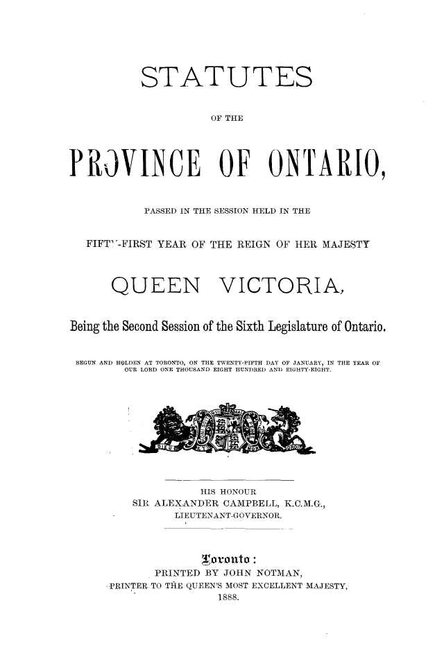 handle is hein.psc/statont0020 and id is 1 raw text is: 




           STATUTES

                     OF THE



PROVINCE OF ONTARIO,


           PASSED IN THE SESSION HELD IN THE

   FIFT-FIRST YEAR OF THE REIGN OF HER MAJESTY


      QUEEN VICTORIA,


Being the Second Session of the Sixth Legislature of Ontario.

BEGUN AND HOLDEN AT TORONTO, ON THE TWENTY-FIFTH DAY OF JANUARY, IN THE YEAR OF
        OUR LORD ONE THOUSAND EIGHT HUNDRED AND EIGHTY-EIGHT.


              HIS HONOUR
    SIR ALEXANDER CAMPBELL, K.C.M.G.,
          LIEUTENANT-GOVERNOR.



       PRINTED BY JOHN NOTMAN,
PRINTER TO TiE QUEEN'S MOST EXCELLENT MAJESTY,
                1888.


