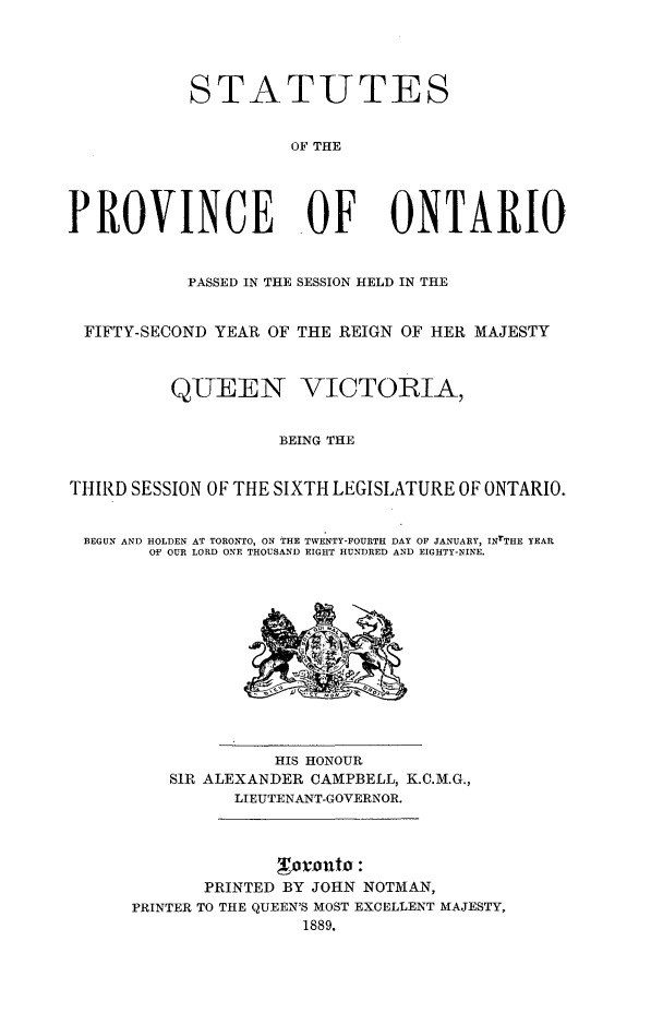 handle is hein.psc/statont0021 and id is 1 raw text is: 



            STATUTES

                     OF THE



PROVINCE OF ONTARIO

           PASSED IN THE SESSION HELD IN THE

  FIFTY-SECOND YEAR OF THE REIGN OF HER MAJESTY


          QUEEN VICTORIA,

                    BEING THE

THIRD SESSION OF THE SIXTH LEGISLATURE OF ONTARIO.

BEGUN AND HOLDEN AT TORONTO, ON THE TWENTY-FOURTH DAY OF JANUARY, INrTHE YEAR
        OF OUR LORD ONE THOUSAND EIGHT HUNDRED AND EIGHTY-NINE.


              HIS HONOUR
    SIR ALEXANDER CAMPBELL, K.C.M.G.,
          LIEUTENANT-GOVERNOR.



       PRINTED BY JOHN NOTMAN,
PRINTER TO THE QUEEN'S MOST EXCELLENT MAJESTY,
                1889.


