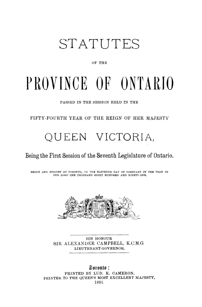 handle is hein.psc/statont0023 and id is 1 raw text is: 





           STATUTES

                     OF THE



PROVINCE OF ONTARIO

           PASSED IN THE SESSION HELD IN THE

  FIFTY-FOURTH YEAR OF THE REIGN OF HER MAJESTY


      QUEEN VICTORIA,

Being the First Session of the Seventh Legislature of Ontario.

  3EGUN ANT) HOLDEN AT TORONTO, ON THE ELEVENTH DAY OF FEBRUARY IN THE YEAR OF
         OUR LORT ONE THOUSAND EIGHT HUNDRED AND NINETY.ONE.









                   HIS HONOUR
         S R ALEXANDER CAMPBELL, K.C.M.G
                LIEUTENANT-GOVERNOR.


                      0?onto :
             PRINTED BY LUD. K. CAMERON,
      PRINTER TO THE QUEEN'S MOST EXCELLENT MAJESTY,
                      1891.


