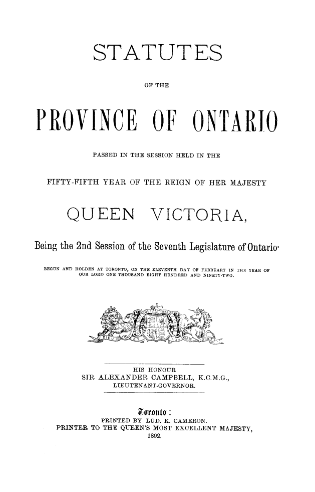 handle is hein.psc/statont0024 and id is 1 raw text is: 



           STATUTES

                     OF THE



PROVINCE OF ONTARIO

           PASSED IN THE SESSION HELD IN THE

  FIFTY-FIFTH YEAR OF THE REIGN OF HER MAJESTY


      QUEEN VICTORIA,


Being the 2nd Session of the Seventh Legislature of Ontario'

  BEGUN AND HOLDEN AT TORONTO, ON THE ELEVENTH DAY OF FEBRUARY IN THE YEAR OF
         OUR LORD ONE THOUSAND EIGIT HUNDRED AND NINETY-TWO.


               HIS HONOUR
     SIR ALEXANDER CAMPBELL, K.C.M.G.,
           LIEUTEN ANT-GOVERNOR.


         PRINTED BY LUD. K. CAMERON.
PRINTER TO THE QUEEN'S MOST EXCELLENT MAJESTY,
                  1892.


