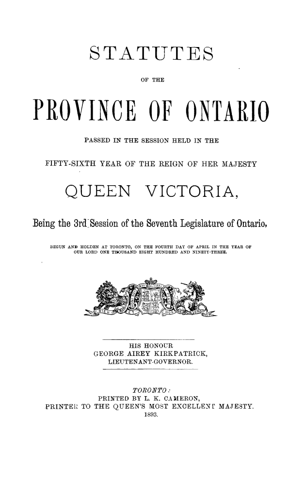 handle is hein.psc/statont0025 and id is 1 raw text is: 



           STATUTES

                      OF THE



PROVINCE OF ONTARIO

          PASSED IN THE SESSION HELD IN THE

   FIFTY-SIXTH YEAR OF THE REIGN OF HER MAJESTY


       QUEEN VICTORIA,


Being the 3rd Session of the Seventh Legislature of Ontario,

   BEGUN AND HOLDEN AT TORONTO, ON THE FOURTH DAY OF APRIL IN THE YEAR OF
        OUR LORD ONE THOUSAND EIGHT HUNDRED AND NINETY-THREE.


                 HIS HONOUR
          GEORGE AIREY KIRKPATRICK,
            LIEUTENANT-GOVERNOR.


                 TORONTO:
          PRINTED BY L. K. CAMERON,
PRINTER TO THE QUEEN'S MOST EXCELLEN U MAJESTY.
                    1893.


