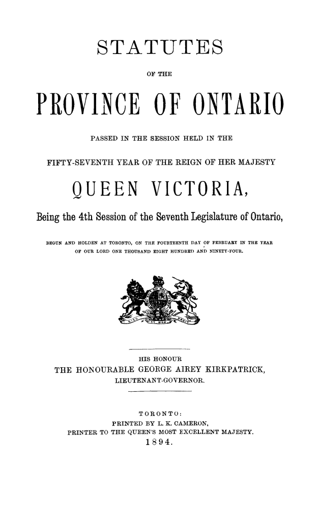 handle is hein.psc/statont0026 and id is 1 raw text is: 



            STATUTES

                     OF THE


PROVINCE OF ONTARIO

          PASSED IN THE SESSION HELD IN THE

  FIFTY-SEVENTH YEAR OF THE REIGN OF HER MAJESTY


       QUEEN VICTORIA,

Being the 4th Session of the Seventh Legislature of Ontario,

  BEGUN AND HOLDEN AT TORONTO, ON THE FOURTEENTH DAY OF FEBRUARY IN THE YEAR
       OF OUR LORD ONE THOUSAND EIGHT HUNDRED AND NINETY-FOUR.


                HIS HONOUR
THE IIONOURABLE GEORGE AIREY KIRKPATRICK,
           LIEUTENANT-GOVERNOR.


                TORONTO:
           PRINTED BY L. K. CAMERON,
  PRINTER TO THE QUEEN'S MOST EXCELLENT MAJESTY.
                 1894.


