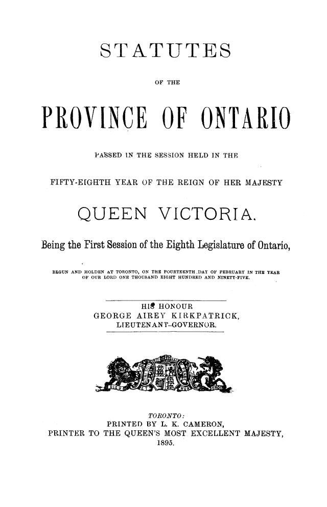 handle is hein.psc/statont0027 and id is 1 raw text is: 



           STATUTES

                     OF THE



PROVINCE OF ONTARIO


          PASSED IN THE SESSION HELD IN THE

  FIFTY-EIGHTH YEAR OF THE REIGN OF HER MAJESTY


       QUEEN VICTORIA.

Being the First Session of the Eighth Legislature of Ontario,

  BEGUN AND HOLDEN AT TORONTO, ON THE FOURTEENTH DAY OF FEBRUARY IN THE YEAR
       OF OUR LORD ONE THOUSAND EIGHT HUNDRED AND NINETY-FIVE.


                  HIR HONOUR
          GEORGE AIREY KIRKPATRICK,
              LIEUTENANT-GOVERNOR.


PRINTER TO


        TORONTO:
 PRINTED BY L. K. CAMERON,
THE QUEEN'S MOST EXCELLENT MAJESTY,
          1895.


