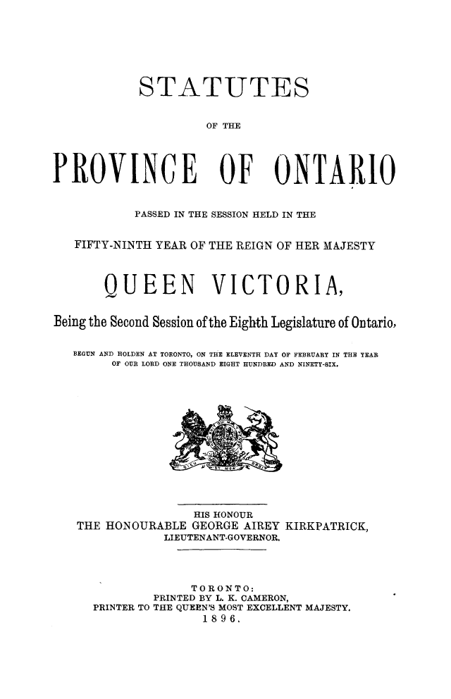 handle is hein.psc/statont0028 and id is 1 raw text is: 




            STATUTES

                     OF THE


PROVINCE OF ONTARIO

           PASSED IN THE SESSION HELD IN THE

   FIFTY-NINTH YEAR OF THE REIGN OF HER MAJESTY


       QUEEN VICTORIA,

Being the Second Session of the Eighth Legislature of Ontario,

   BEGUN AND HOLDEN AT TORONTO, ON THIE ELEVENTH DAY OF FEBRUARY IN THH YEAR
        OF OUR LORD ONE THOUSAND EIGHT HUNDRED AND NINETY-SIX.


                HIS HONOUR
THE HONOURABLE GEORGE AIREY
            LIEUTENANT-GOVERNOR.


KIRKPATRICK,


              TORONTO:
        PRINTED BY L. K. CAMERON,
PRINTER TO THE QUEEN'S MOST EXCELLENT MAJESTY.
               1896.


