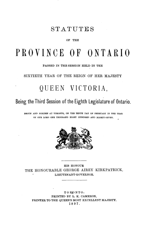 handle is hein.psc/statont0029 and id is 1 raw text is: 





               STATUTES

                      OF THE


PROVINCE OF ONTARIO

            PASSED IN THE SESSION HELD IN THE

    SIXTIETH YEAR OF THE REIGN OF HER MAJESTY


          QUEEN         VICTORIA,


Being the Third Session of the Eighth Legislature of Ontario.

    BEGUN AND HOLDEN -AT TORONTO, ON THE TENTH DAY OF FEBRUARY IN THE YEAR
        OF OUR LORD ONE THOUSAND EIGHT HUNDRED AND NINETY-SEVEN.


                 HIS HONOUR
THE HONOURABLE GEORGE AIREY KIRKPATRICK,
             LIEUTENANT-GOVERNOR.



                 TO RIO N TO:
           PRINTED BY L. K. CAMERON,
   PRINTER TO THE QUEEN'S MOST EXCELLENT MAJESTY,
                   1897.


