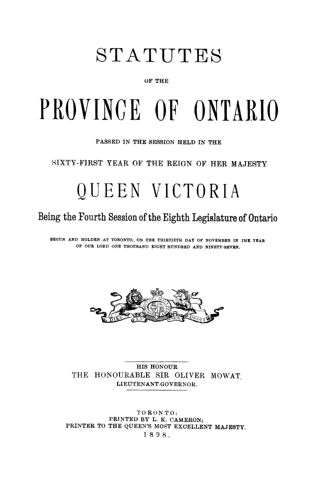 handle is hein.psc/statont0030 and id is 1 raw text is: 




            STATUTES

                     OF THE


PROVINCE OF ONTARIO

           PASSED IN THE SESSION HELD IN THE

   SIXTY-FIRST YEAR OF THE REIGN OF HER MAJESTY


        QUEEN VICTORIA

Being the Fourth Session of the Eighth Legislature of Ontario

  BEGUN AND HOLDEN AT TORONTO, ON THE THIRTIETH DAY OF NOVEMBER IN rHE YEAR
        OP OUR LORD ONE THOUSAND EIGHT HUNDBED AND NINETY-SEVEN.


              HIS HONOUR
 T:HE HONOURABLE SIR OLIVER MOWAT
          LIE UTENAN T-GOVERNOR.


              TORONTO:
         PRINTED BY L. K. CAMERON;
PRINTER TO THE QUEEN'S MOST EXCELLENT MAJESTY.
                1898.


