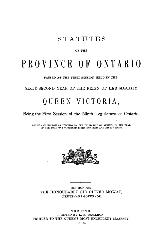 handle is hein.psc/statont0031 and id is 1 raw text is: 







               STATUTES

                     ' OF THE



PROVINCE OF ONTARIO

         PASSED AT THE FIRST SESSION HELD IN THE

 SIXTY-SECOND YEAR 'OF THE REIGN OF HER MAJESTY


         QUEEN VICTORIA,

 Being the First Session of the Ninth Legislature of Ontario.

    BEGUN AND HOLDEN AT TORONTO ON THE THIRD DAY OF AUGUST, IN THE YEAR
        OF OUR LORD ONE THOUSAND EIGHT HUNDRED AND NINETY-EIGHT.


               HIS HONOUR
   THE HONOURABLE SIR OLIVER MOWAT,
            LIFUTENANT-GOVERNOR.


                TORONTO:
          PRINTED BY L. K. CAMERON,
PRINTER TO THE QUEEN'S MOST EXCELLENT MAJESTY.
                  1898.


