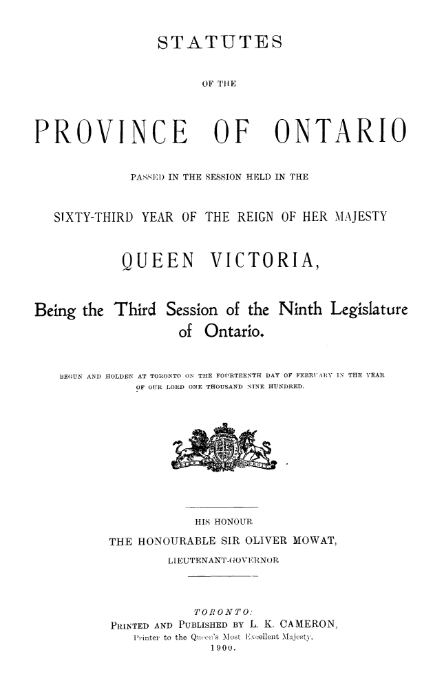 handle is hein.psc/statont0032 and id is 1 raw text is: 

STATUTES

      OF 'TIl E


PROVINCE


OF


ONTARIO


              PASSID IN THE SESSION HELD IN THE

   SIXTY-THIRD YEAR OF THE REIGN OF HER MAJESTY


            QUEEN        VICTORIA,


Being the Third Session of the Ninth Legislature
                    of Ontario.

    BE(IUN AND HOLDEN AT TORONTO ON THE FOURTEENTH DAY OF FEBRiUARY IN THE YEAR
              OF OUR LORD ONE THOUSAND NINE HUNDRED.


            HIS HONOUR
THE HONOURABLE SIR OLIVER MOWAT,
        LIEUTENANT-0OVERNOR


            TORONTO:
PRINTED AND PUBLISHED BY L. K. CAMERON,
   Printer to the Quiee's Most lEx( ellent Majesty.
              1900.


