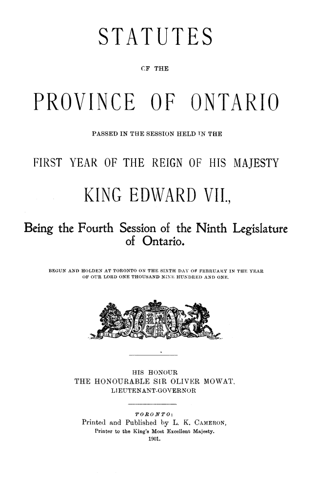 handle is hein.psc/statont0033 and id is 1 raw text is: 


TATUTES


                     CF THE


PROVINCE OF ONTARIO

           PASSED IN THE SESSION HELD TN THE

FIRST YEAR OF THE REIGN OF HIS MAJESTY


          KING EDWARD VII.,


Being the Fourth Session of the Ninth
                    of Ontario.


Legislature


BEGUN AND HOLDEN AT TORONTO ON THE SIXTH DAY OF FEBRUARY IN THE YEAR
       OF OUR LORD ONE THOUSAND NINE HUNDRED AND ONE.


           HIS HONOUR
THE HONOURABLE SIR OLIVER MOWAT,
       LIEUTENANT-GOVERNOR

            TORONTO:
 Printed and Published by L. K. CAMERON,
    Printer to the King's Most Excellent Majesty.
              1901.


