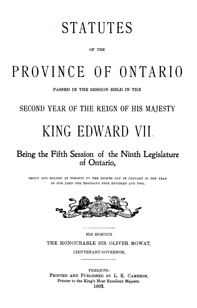 handle is hein.psc/statont0034 and id is 1 raw text is: 


STATUTES

        OF THE


PROVINCE OF ONTARIO

            PASSED IN THE SESSION HELD IN THE


  SECOND YEAR OF THE REIGN OF HIS MAJESTY


         KING EDWARD VII.


 Being the Fifth Session of the Ninth Legislature
                    of Ontario,

     BEGUN AND HOLDEN AT TORONTO ON THE EIGHTH DAY OF JANUARY IN THE YEAR
           OF OUR LORD ONE THOUSAND NINE HUNDRED AND TWO.


           HIS HONOUR
THE HONOURABLE SIR OLIVER MOWAT,
        LIEUTENANT-GOVERNOR.

            TORONTO:
 PRINTED AND PUBLISHED BY L. K. CAMERON,
   Printer to the King's Most Excellent Majesty.
              1902.


