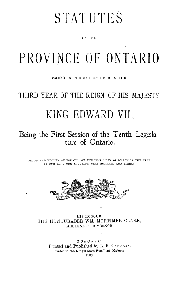 handle is hein.psc/statont0035 and id is 1 raw text is: 

            STAT UTES

                     OF THE



PROVINCE OF ONTARIO

           PASSED IN THE SESSION HELD IN THE


THIRD YEAR OF THE REIGN OF HIS MAJESTY


         KING EDWARD VII.


Being the First Session of the Tenth Legisla-
               ture of Ontario.

   BEGUN AND HOLDEN AT TORUNTO ON TIE TENTH DAY OF MARCH IN THE YEAR
        OF OUR LORD ONE THOUSAND NINE HUNDRED AND THREE.


             HIS HONOUR
THE HONOURABLE WM. MORTIMER CLARK,
         LIEUTENANT-GOVERNOR.

             To R O TO:
    Printed and Published by L. K. CAMERON,
    Printer to the King's Most Excellent Majesty.
                1903.


