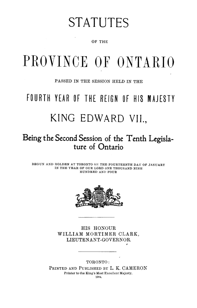 handle is hein.psc/statont0036 and id is 1 raw text is: 

              STATUTES

                     OF THE


PROVINCE OF ONTARIO

          PASSED IN THE SESSION HELD IN THE


 FOURTH YEAR OF THE R[IGN OF HIS MAJESTY


        KING     EDWARD         VII.,


Being the Second Session of the Tenth Legisla-
               ture of Ontario

   BEGUN AND HOLDEN AT TORONTO ON THE FOURTEENTH DAY OF JANUARY
          IN THE YEAR OF OUR LORD ONE THOUSAND NINE
                 HUNDRED AND FOUR


          HIS HONOUR
   WILLIAM MORTIMER CLARK,
     LIEUTENANT-GOVERNOR.


           TORONTO:
PRINTED AND PUBLISHED By L. K. CAMERON
    Printer to the King's Most Excellent Majesty.
              1904.


