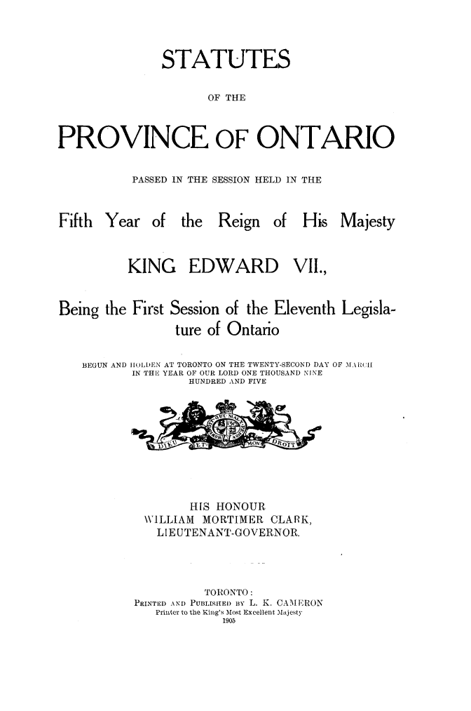 handle is hein.psc/statont0037 and id is 1 raw text is: 


               STATUTES

                     OF THE


PROVINCE OF ONTARIO

          PASSED IN THE SESSION HELD IN THE


Fifth Year of the      Reign   of His Majesty


          KING EDWARD VII.,


Being the First Session of the Eleventh Legisla-
                 ture of Ontario

   BEGUN AND ILDEN AT TORONTO ON THE TWENTY-SECOND DAY OF MA.\tIU
          IN THE YEAR OF OUR LORD ONE THOUSAND NINE
                   HUNDRED AND FIVE


        HIS HONOUR
 WILLIAM  MORTIMER CLARK,
   LIEUTENANT-GOVERNOR.



          TORONTO:
PRINTED AND PUBLISFHEI) By L. K. CAMERON
   Printer to the King's Most Excellent Majesty
             1905



