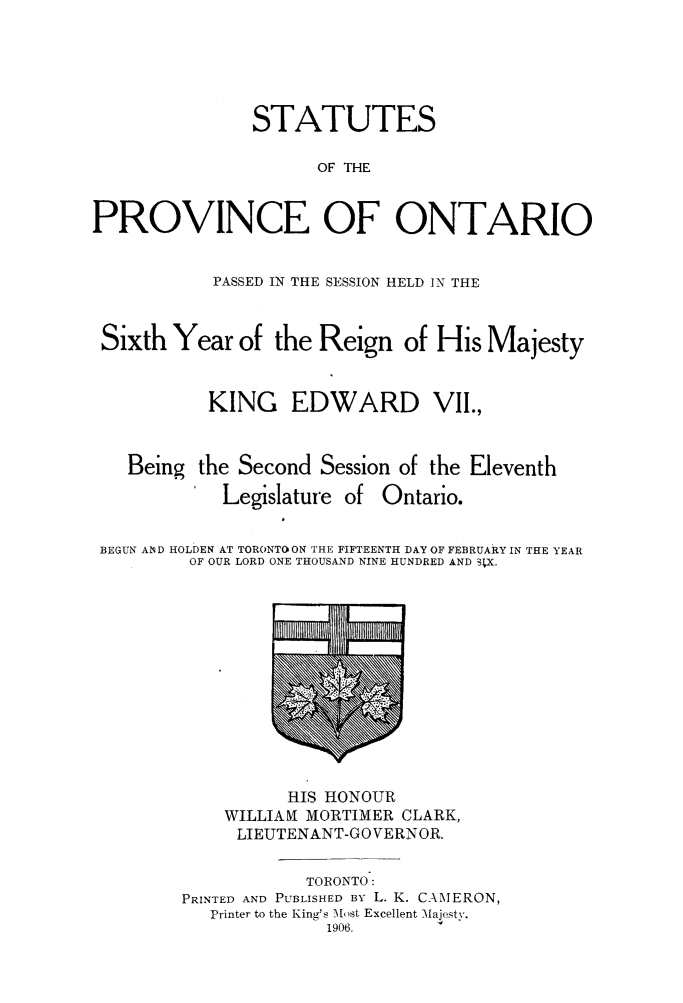 handle is hein.psc/statont0038 and id is 1 raw text is: 



               STATUTES

                     OF THE

PROVINCE OF ONTARIO

           PASSED IN THE SESSION HELD IN THE


 Sixth Year of the Reign of His Majesty

           KING EDWARD VII.,


   Being the Second Session of the Eleventh


Legislature of


Ontario.


BEGUN AN D HOLDEN AT TORONTO ON THE FIFTEENTH DAY OF FEBRUARY IN THE YEAR
        OF OUR LORD ONE THOUSAND NINE HUNDRED AND SIX.


          HIS HONOUR
    WILLIAM MORTIMER CLARK,
    LIEUTENANT-GO VERN OR.

            TORONTO:
PRINTED AND PUBLISHED BY L. K. CAMERON,
   Printer to the King's MAost Excellent Majesty.
              1906.


