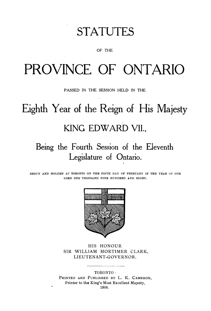 handle is hein.psc/statont0040 and id is 1 raw text is: 



                 STATUTES

                       OF THE


 PROVINCE OF ONTARIO

             PASSED IN THE SESSION HELD IN THE


Eighth Year of the Reign of His Majesty


             KING EDWARD VII.,


    Being the Fourth Session of the Eleventh
               Legislature of Ontario.
                                I

  BEGUN AND HOLDEN AT TORONTO ON THE FI1YTH DAY OF FEBRUARY IN THE YEAR OF OUR
             LORD ONE THOUSAND NINE HUNDRED AND EIGHT.


         HIS HONOUR
 SIR WILLIAM MORTIMER CLARK,
     LIEUTENANT-GOVE RNOR.

           TORONTO:
PRINTED AND PUBLISHED BY L. K. CAMERON,
  Printer to the King's Most Excellent Majesty,
             1908.


