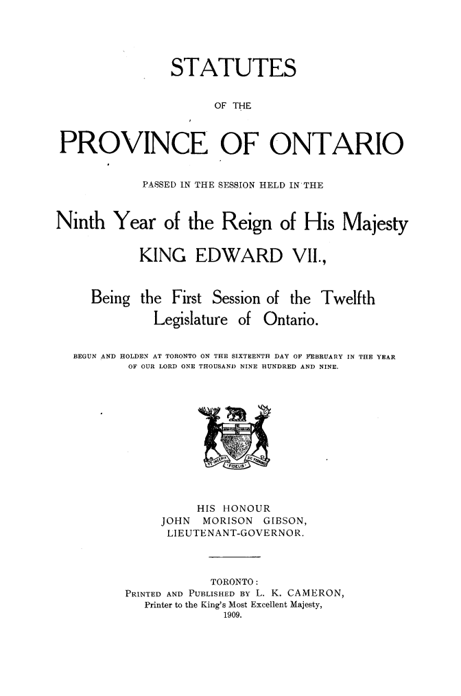 handle is hein.psc/statont0041 and id is 1 raw text is: 



                STATUTES

                      OF THE


PROVINCE OF ONTARIO

            PASSED IN THE SESSION HELD IN'THE


Ninth Year of the Reign of His Majesty

            KING EDWARD VII.,


     Being the First Session of the Twelfth
              Legislature of Ontario.

  BEGUN AND HOLDEN AT TORONTO ON THE SIXTEENTH DAY OF FEBRUARY IN THE YEAR
          OF OUR LORD ONE THOUSAND NINE HUNDRED AND NINE.


          HIS HONOUR
     JOHN  MORISON GIBSON,
     LIEUTENANT-GOVERNOR.


            TORONTO:
PRINTED AND PUBLISHED BY L. K. CAMERON,
   Printer to the King's Most Excellent Majesty,
              1909.


