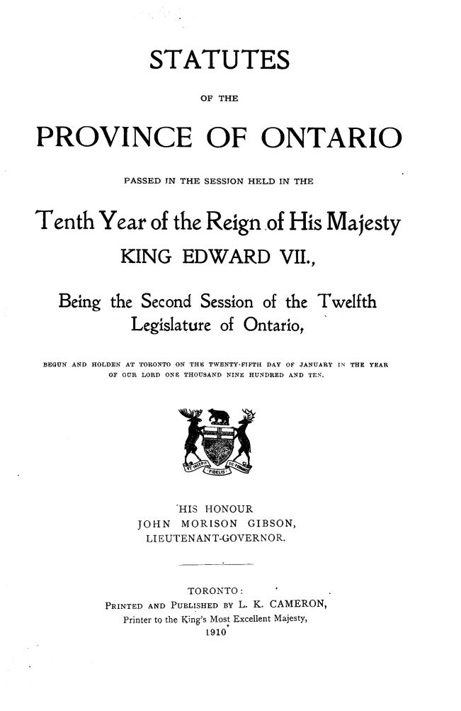 handle is hein.psc/statont0042 and id is 1 raw text is: 


               STATUTES

                      OF THE


PROVINCE OF ONTARIO

            PASSED IN THE SESSION HELD IN THE


Tenth Year of the Reign .of His Majesty

           KING EDWARD VII.,


Being the Second Session of the


Twelfth


            Legislature of Ontario,

BEGUN AND HOLDEN AT TORONTO ON THE TWENTY-FIFTH DAY OF JANUARY IN THE YEAR
         OF OUR LORD ONE THOUSAND NINE HUNDRED AND TEN.


          HIS HONOUR
    JOHN  MORISON  GIBSON,
    LIEUTENANT-GOVERNOR.


           TORONTO:   I
PRINTED AND PUBLISHED BY L. K. CAMERON,
  Printer to the King's Most Excellent Majesty,
             1910


