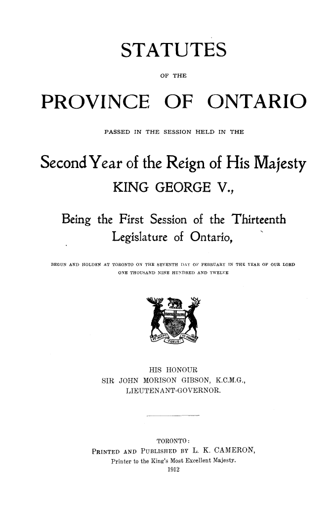 handle is hein.psc/statont0044 and id is 1 raw text is: 



                STATUTES

                       OF THE


PROVINCE OF ONTARIO

            PASSED IN THE SESSION HELD IN THE


Second Year of the Reign of His Majesty

              KING GEORGE V.,


    Being the First Session of the Thirteenth
              Legislature of Ontario,


BEGUN AND HOLDEN AT TORONTO ON THE SEVENTH DAY OF, FEBRUARY IN
             ONE THOUSAND NINE HUNDRED AND TWELVE


THE YEAR OF OUR LORD


           HIS HONOUR
  SIR JOHN MORISON GIBSON, K.C.M.G.,
       LIEUTENANT-GOVERNOR.




             TORONTO:
PRINTED AND PUBLISHED BY L. K. CAMERON,
    Printer to the King's Most Excellent Majesty,
               1912


