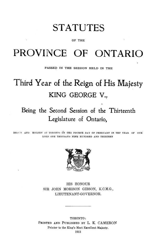 handle is hein.psc/statont0045 and id is 1 raw text is: 




                STATUTES

                       OF THE


PROVINCE OF ONTARIO

            PASSED IN THE SESSION HELD IN THE


Third Year of the Reign of His Majesty

              KING GEORGE V.,


   Being the Second Session of the Thirteenth
              Legislature of Ontario,

BEL'UN AND  HOLDEN AT TORONTO O;N THE FOURTH DAY OF FEBRUARY IN T:F YEAR  OF OUR
           LORD ONE THOUSAND NINE HUNDRED AND THIRTEEN


           HIS HONOUR
  SIR JOHN MORISON GIBSON, K.C.M.G.,
      LIEUTENANT-GOVERNOR.



            TORONTO:
PRINTED AND PUBLISHED BY L. K. CAMERON
    Printer to the King's Most Excellent Majesty.
              1913


