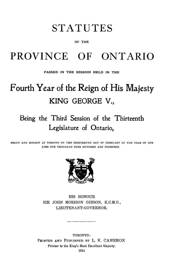 handle is hein.psc/statont0046 and id is 1 raw text is: 



               STATUTES

                       OF THE


PROVINCE OF ONTARIO

            PASSED IN THE SESSION HELD IN THE


Fourth Year of the Reign of His Majesty

              KING GEORGE V.,


    Being the Third Session of the Thirteenth
              Legislature of Ontario,

BEGUN AND HOLDEN AT TORONTO ON THE EIGHTEENTH DAY OF FEBRUARY IN THE YEAR OF OUR
           LORD ONE THOUSAND NINE HUNDRED AND FOURTEEN.


           HIS HONOUR
  SIR JOHN MORISON GIBSON, K.C.M.G.,
       LIEUTENANT-GOVERNOR.



            TORONTO:
PRINTED AND PUBLISHED BY L. K. CAMERON
    Printer to the King's Most Excellent Majesty.


