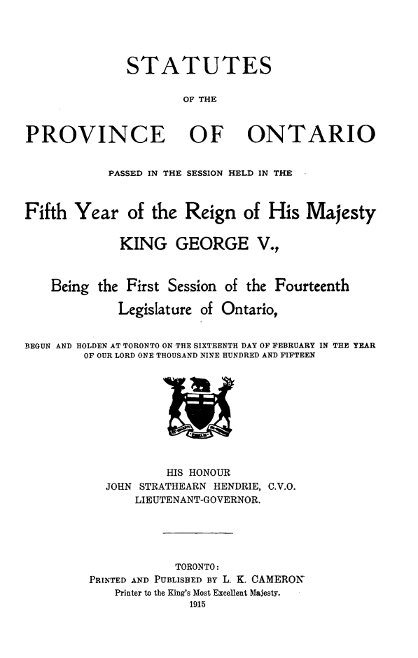 handle is hein.psc/statont0047 and id is 1 raw text is: 



              STATUTES

                      OF THE


PROVINCE OF ONTARIO

            PASSED IN THE SESSION HELD IN THE


Fifth Year of the Reign of His Majesty

             KING GEORGE V.,


    Being the First Session of the Fourteenth
             Legislature of Ontario,

BEGUN AND HOLDEN AT TORONTO ON THE SIXTEENTH DAY OF FEBRUARY IN THE YEAR
        OF OUR LORD ONE THOUSAND NINE HUNDRED AND FIFTEEN


           HIS HONOUR
  JOHN STRATHEARN HENDRIE, C.V.O.
       LIEUTENANT-GOVERNOR.



            TORONTO:
PRINTED AND PUBLISHED BY L. K. CAMERON
    Printer to the King's Most Excellent Majesty.
              1915


