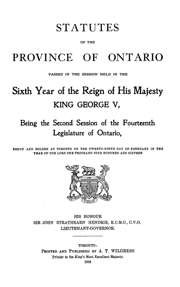handle is hein.psc/statont0048 and id is 1 raw text is: 



              STATUTES

                      OF THE


PROVINCE OF ONTARIO

            PASSED IN THE SESSION HELD IN THE


Sixth Year of the Reign of His Majesty

              KING GEORGE V,


   Being the Second Session of the Fourteenth
             Legislature of Ontario,

BEGUN AND HOLDEN AT TORONTO ON THE TWENTY-NINTH DAY OF FEBRUARY IN THE
       YEAR OF OUR LORD ONE THOUSAND NINE HUNDRED AND SIXTEEN


SIR JOHN


      HIS HONOUR
STRATHEARN HENDRIE, K.C.M.G., C.V.O.
LIEUTENANT-GOVERNOR.


            TORONTO:
PRINTED AND PUBLISHED BY A. T. WILGRESS
    Printer to the King's Most Excellent Majesty,


